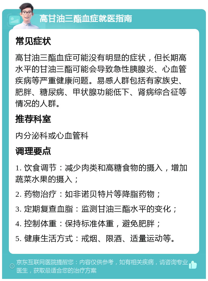 高甘油三酯血症就医指南 常见症状 高甘油三酯血症可能没有明显的症状，但长期高水平的甘油三酯可能会导致急性胰腺炎、心血管疾病等严重健康问题。易感人群包括有家族史、肥胖、糖尿病、甲状腺功能低下、肾病综合征等情况的人群。 推荐科室 内分泌科或心血管科 调理要点 1. 饮食调节：减少肉类和高糖食物的摄入，增加蔬菜水果的摄入； 2. 药物治疗：如非诺贝特片等降脂药物； 3. 定期复查血脂：监测甘油三酯水平的变化； 4. 控制体重：保持标准体重，避免肥胖； 5. 健康生活方式：戒烟、限酒、适量运动等。