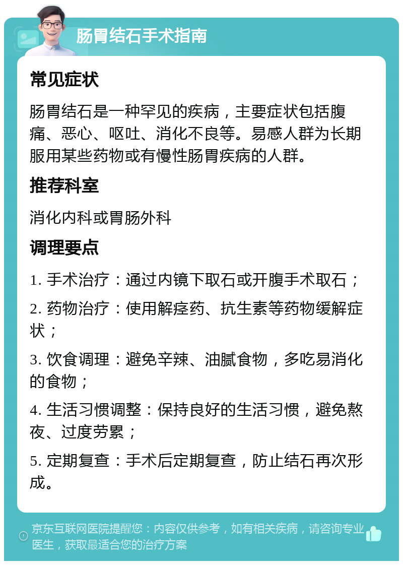 肠胃结石手术指南 常见症状 肠胃结石是一种罕见的疾病，主要症状包括腹痛、恶心、呕吐、消化不良等。易感人群为长期服用某些药物或有慢性肠胃疾病的人群。 推荐科室 消化内科或胃肠外科 调理要点 1. 手术治疗：通过内镜下取石或开腹手术取石； 2. 药物治疗：使用解痉药、抗生素等药物缓解症状； 3. 饮食调理：避免辛辣、油腻食物，多吃易消化的食物； 4. 生活习惯调整：保持良好的生活习惯，避免熬夜、过度劳累； 5. 定期复查：手术后定期复查，防止结石再次形成。