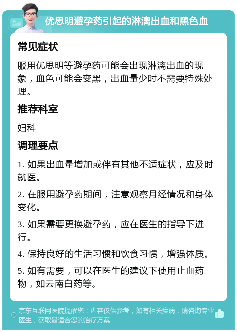 优思明避孕药引起的淋漓出血和黑色血 常见症状 服用优思明等避孕药可能会出现淋漓出血的现象，血色可能会变黑，出血量少时不需要特殊处理。 推荐科室 妇科 调理要点 1. 如果出血量增加或伴有其他不适症状，应及时就医。 2. 在服用避孕药期间，注意观察月经情况和身体变化。 3. 如果需要更换避孕药，应在医生的指导下进行。 4. 保持良好的生活习惯和饮食习惯，增强体质。 5. 如有需要，可以在医生的建议下使用止血药物，如云南白药等。