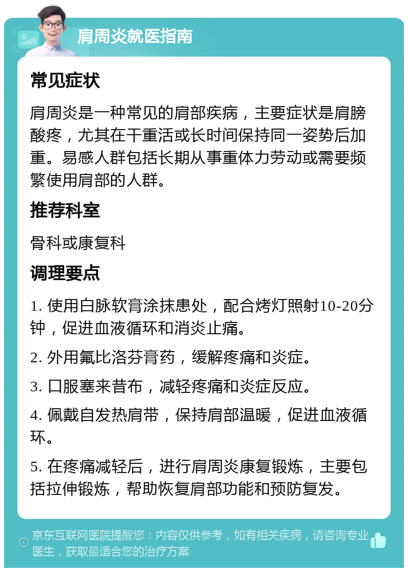 肩周炎就医指南 常见症状 肩周炎是一种常见的肩部疾病，主要症状是肩膀酸疼，尤其在干重活或长时间保持同一姿势后加重。易感人群包括长期从事重体力劳动或需要频繁使用肩部的人群。 推荐科室 骨科或康复科 调理要点 1. 使用白脉软膏涂抹患处，配合烤灯照射10-20分钟，促进血液循环和消炎止痛。 2. 外用氟比洛芬膏药，缓解疼痛和炎症。 3. 口服塞来昔布，减轻疼痛和炎症反应。 4. 佩戴自发热肩带，保持肩部温暖，促进血液循环。 5. 在疼痛减轻后，进行肩周炎康复锻炼，主要包括拉伸锻炼，帮助恢复肩部功能和预防复发。