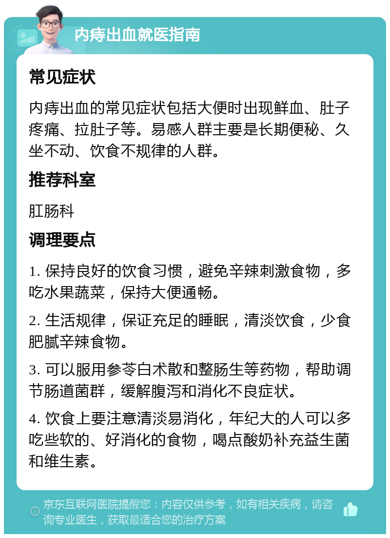 内痔出血就医指南 常见症状 内痔出血的常见症状包括大便时出现鲜血、肚子疼痛、拉肚子等。易感人群主要是长期便秘、久坐不动、饮食不规律的人群。 推荐科室 肛肠科 调理要点 1. 保持良好的饮食习惯，避免辛辣刺激食物，多吃水果蔬菜，保持大便通畅。 2. 生活规律，保证充足的睡眠，清淡饮食，少食肥腻辛辣食物。 3. 可以服用参苓白术散和整肠生等药物，帮助调节肠道菌群，缓解腹泻和消化不良症状。 4. 饮食上要注意清淡易消化，年纪大的人可以多吃些软的、好消化的食物，喝点酸奶补充益生菌和维生素。