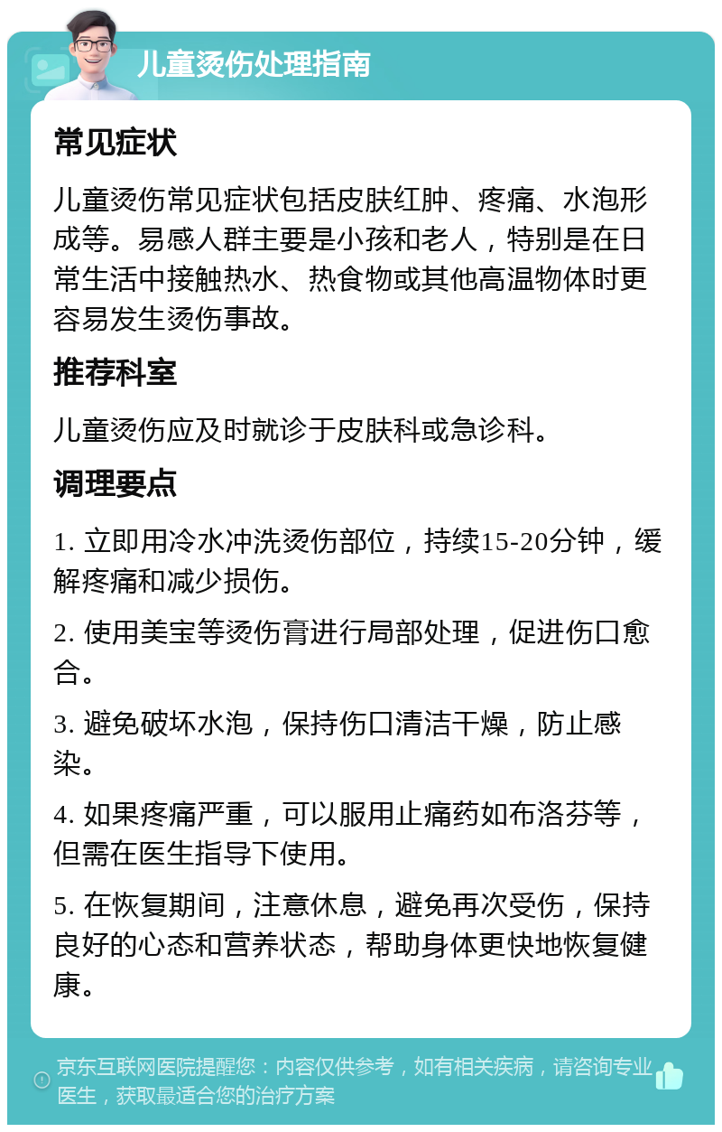 儿童烫伤处理指南 常见症状 儿童烫伤常见症状包括皮肤红肿、疼痛、水泡形成等。易感人群主要是小孩和老人，特别是在日常生活中接触热水、热食物或其他高温物体时更容易发生烫伤事故。 推荐科室 儿童烫伤应及时就诊于皮肤科或急诊科。 调理要点 1. 立即用冷水冲洗烫伤部位，持续15-20分钟，缓解疼痛和减少损伤。 2. 使用美宝等烫伤膏进行局部处理，促进伤口愈合。 3. 避免破坏水泡，保持伤口清洁干燥，防止感染。 4. 如果疼痛严重，可以服用止痛药如布洛芬等，但需在医生指导下使用。 5. 在恢复期间，注意休息，避免再次受伤，保持良好的心态和营养状态，帮助身体更快地恢复健康。