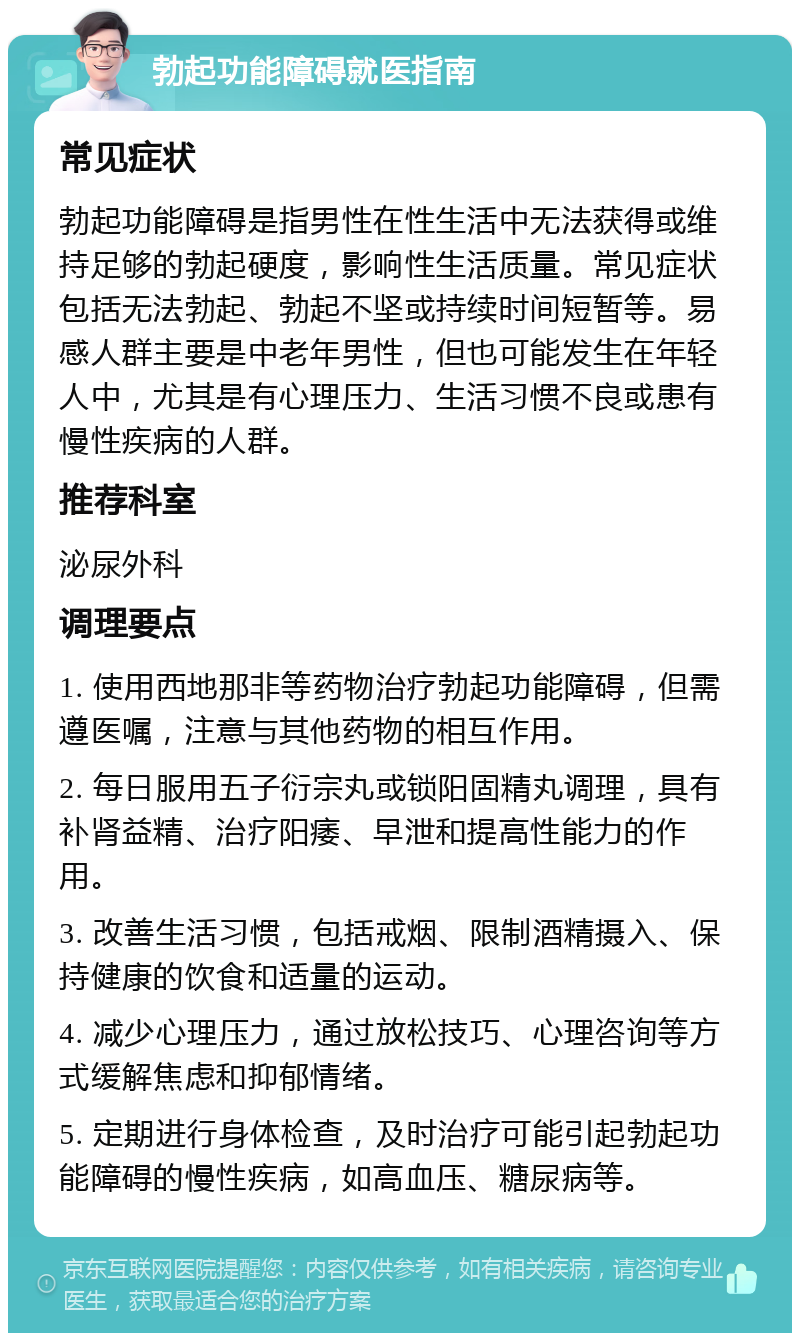 勃起功能障碍就医指南 常见症状 勃起功能障碍是指男性在性生活中无法获得或维持足够的勃起硬度，影响性生活质量。常见症状包括无法勃起、勃起不坚或持续时间短暂等。易感人群主要是中老年男性，但也可能发生在年轻人中，尤其是有心理压力、生活习惯不良或患有慢性疾病的人群。 推荐科室 泌尿外科 调理要点 1. 使用西地那非等药物治疗勃起功能障碍，但需遵医嘱，注意与其他药物的相互作用。 2. 每日服用五子衍宗丸或锁阳固精丸调理，具有补肾益精、治疗阳痿、早泄和提高性能力的作用。 3. 改善生活习惯，包括戒烟、限制酒精摄入、保持健康的饮食和适量的运动。 4. 减少心理压力，通过放松技巧、心理咨询等方式缓解焦虑和抑郁情绪。 5. 定期进行身体检查，及时治疗可能引起勃起功能障碍的慢性疾病，如高血压、糖尿病等。