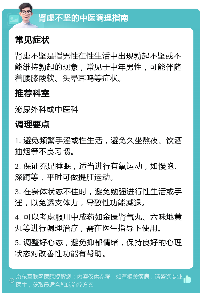 肾虚不坚的中医调理指南 常见症状 肾虚不坚是指男性在性生活中出现勃起不坚或不能维持勃起的现象，常见于中年男性，可能伴随着腰膝酸软、头晕耳鸣等症状。 推荐科室 泌尿外科或中医科 调理要点 1. 避免频繁手淫或性生活，避免久坐熬夜、饮酒抽烟等不良习惯。 2. 保证充足睡眠，适当进行有氧运动，如慢跑、深蹲等，平时可做提肛运动。 3. 在身体状态不佳时，避免勉强进行性生活或手淫，以免透支体力，导致性功能减退。 4. 可以考虑服用中成药如金匮肾气丸、六味地黄丸等进行调理治疗，需在医生指导下使用。 5. 调整好心态，避免抑郁情绪，保持良好的心理状态对改善性功能有帮助。