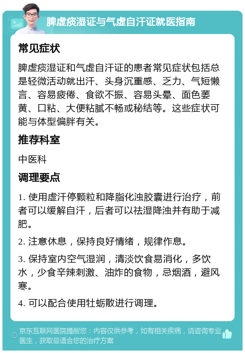 脾虚痰湿证与气虚自汗证就医指南 常见症状 脾虚痰湿证和气虚自汗证的患者常见症状包括总是轻微活动就出汗、头身沉重感、乏力、气短懒言、容易疲倦、食欲不振、容易头晕、面色萎黄、口粘、大便粘腻不畅或秘结等。这些症状可能与体型偏胖有关。 推荐科室 中医科 调理要点 1. 使用虚汗停颗粒和降脂化浊胶囊进行治疗，前者可以缓解自汗，后者可以祛湿降浊并有助于减肥。 2. 注意休息，保持良好情绪，规律作息。 3. 保持室内空气湿润，清淡饮食易消化，多饮水，少食辛辣刺激、油炸的食物，忌烟酒，避风寒。 4. 可以配合使用牡蛎散进行调理。