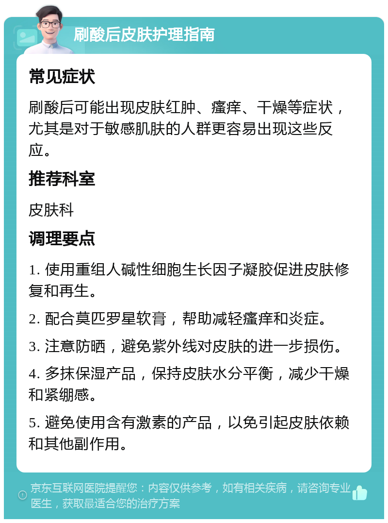 刷酸后皮肤护理指南 常见症状 刷酸后可能出现皮肤红肿、瘙痒、干燥等症状，尤其是对于敏感肌肤的人群更容易出现这些反应。 推荐科室 皮肤科 调理要点 1. 使用重组人碱性细胞生长因子凝胶促进皮肤修复和再生。 2. 配合莫匹罗星软膏，帮助减轻瘙痒和炎症。 3. 注意防晒，避免紫外线对皮肤的进一步损伤。 4. 多抹保湿产品，保持皮肤水分平衡，减少干燥和紧绷感。 5. 避免使用含有激素的产品，以免引起皮肤依赖和其他副作用。