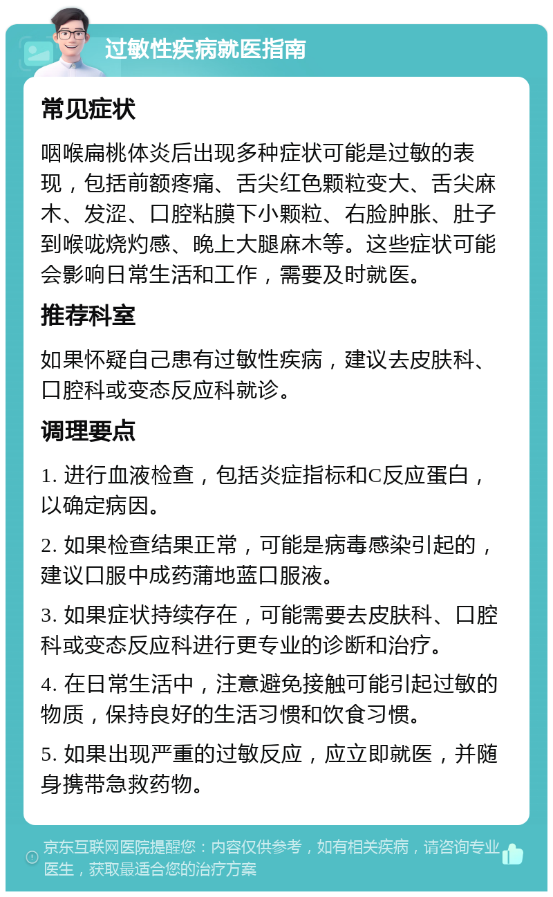 过敏性疾病就医指南 常见症状 咽喉扁桃体炎后出现多种症状可能是过敏的表现，包括前额疼痛、舌尖红色颗粒变大、舌尖麻木、发涩、口腔粘膜下小颗粒、右脸肿胀、肚子到喉咙烧灼感、晚上大腿麻木等。这些症状可能会影响日常生活和工作，需要及时就医。 推荐科室 如果怀疑自己患有过敏性疾病，建议去皮肤科、口腔科或变态反应科就诊。 调理要点 1. 进行血液检查，包括炎症指标和C反应蛋白，以确定病因。 2. 如果检查结果正常，可能是病毒感染引起的，建议口服中成药蒲地蓝口服液。 3. 如果症状持续存在，可能需要去皮肤科、口腔科或变态反应科进行更专业的诊断和治疗。 4. 在日常生活中，注意避免接触可能引起过敏的物质，保持良好的生活习惯和饮食习惯。 5. 如果出现严重的过敏反应，应立即就医，并随身携带急救药物。