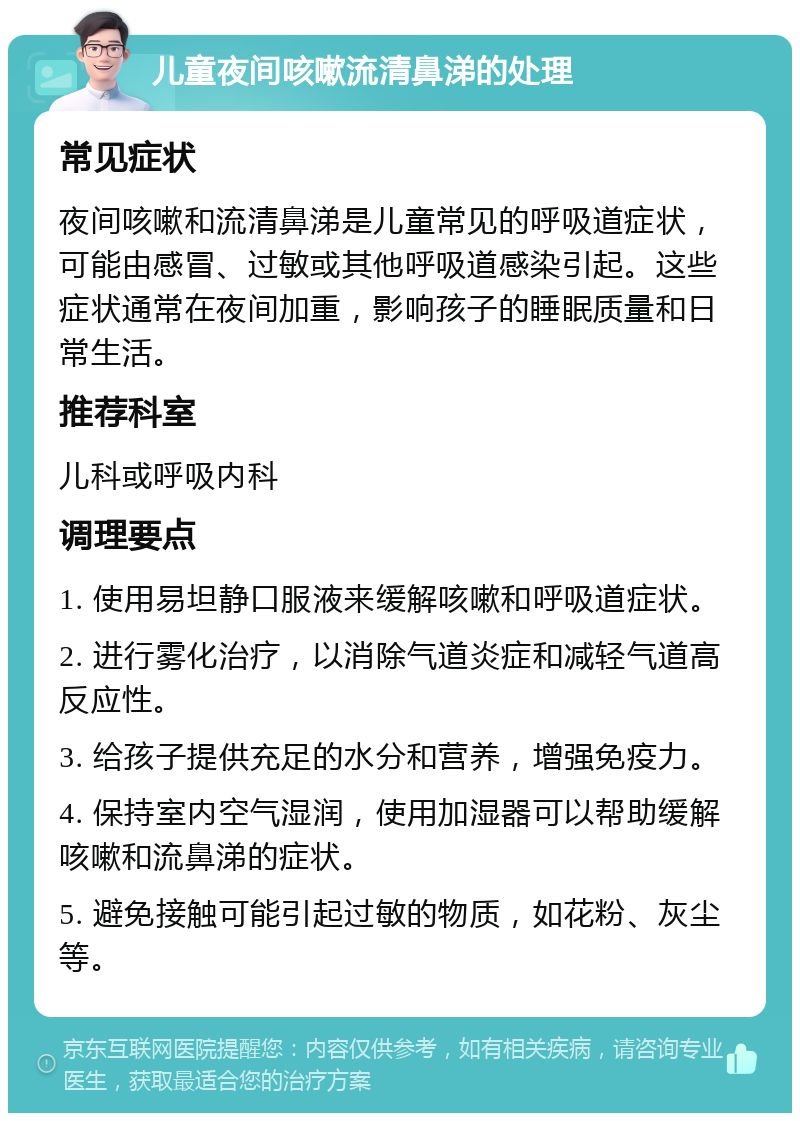 儿童夜间咳嗽流清鼻涕的处理 常见症状 夜间咳嗽和流清鼻涕是儿童常见的呼吸道症状，可能由感冒、过敏或其他呼吸道感染引起。这些症状通常在夜间加重，影响孩子的睡眠质量和日常生活。 推荐科室 儿科或呼吸内科 调理要点 1. 使用易坦静口服液来缓解咳嗽和呼吸道症状。 2. 进行雾化治疗，以消除气道炎症和减轻气道高反应性。 3. 给孩子提供充足的水分和营养，增强免疫力。 4. 保持室内空气湿润，使用加湿器可以帮助缓解咳嗽和流鼻涕的症状。 5. 避免接触可能引起过敏的物质，如花粉、灰尘等。