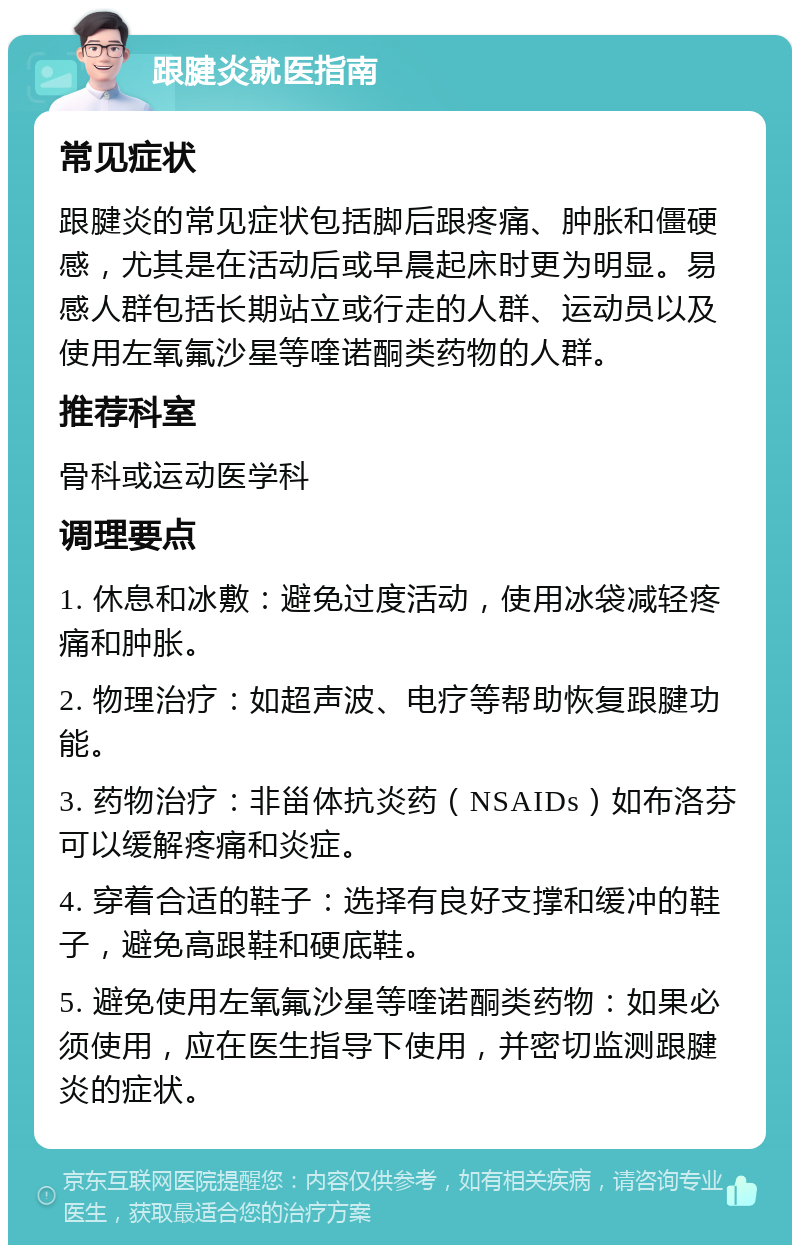 跟腱炎就医指南 常见症状 跟腱炎的常见症状包括脚后跟疼痛、肿胀和僵硬感，尤其是在活动后或早晨起床时更为明显。易感人群包括长期站立或行走的人群、运动员以及使用左氧氟沙星等喹诺酮类药物的人群。 推荐科室 骨科或运动医学科 调理要点 1. 休息和冰敷：避免过度活动，使用冰袋减轻疼痛和肿胀。 2. 物理治疗：如超声波、电疗等帮助恢复跟腱功能。 3. 药物治疗：非甾体抗炎药（NSAIDs）如布洛芬可以缓解疼痛和炎症。 4. 穿着合适的鞋子：选择有良好支撑和缓冲的鞋子，避免高跟鞋和硬底鞋。 5. 避免使用左氧氟沙星等喹诺酮类药物：如果必须使用，应在医生指导下使用，并密切监测跟腱炎的症状。