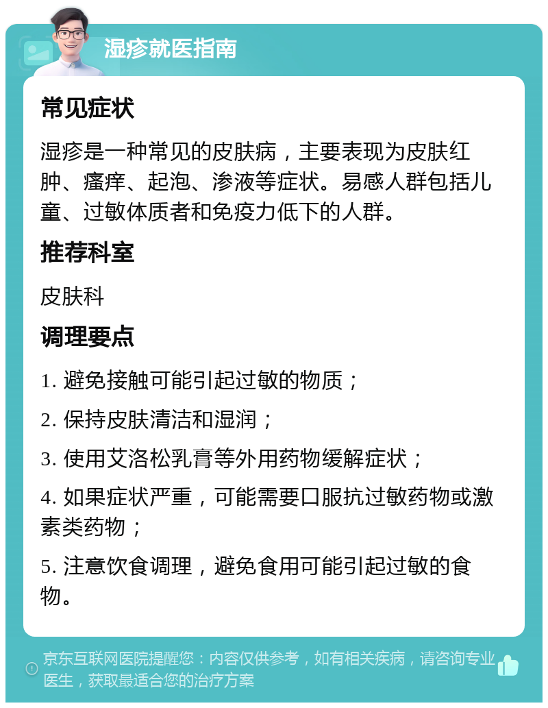 湿疹就医指南 常见症状 湿疹是一种常见的皮肤病，主要表现为皮肤红肿、瘙痒、起泡、渗液等症状。易感人群包括儿童、过敏体质者和免疫力低下的人群。 推荐科室 皮肤科 调理要点 1. 避免接触可能引起过敏的物质； 2. 保持皮肤清洁和湿润； 3. 使用艾洛松乳膏等外用药物缓解症状； 4. 如果症状严重，可能需要口服抗过敏药物或激素类药物； 5. 注意饮食调理，避免食用可能引起过敏的食物。