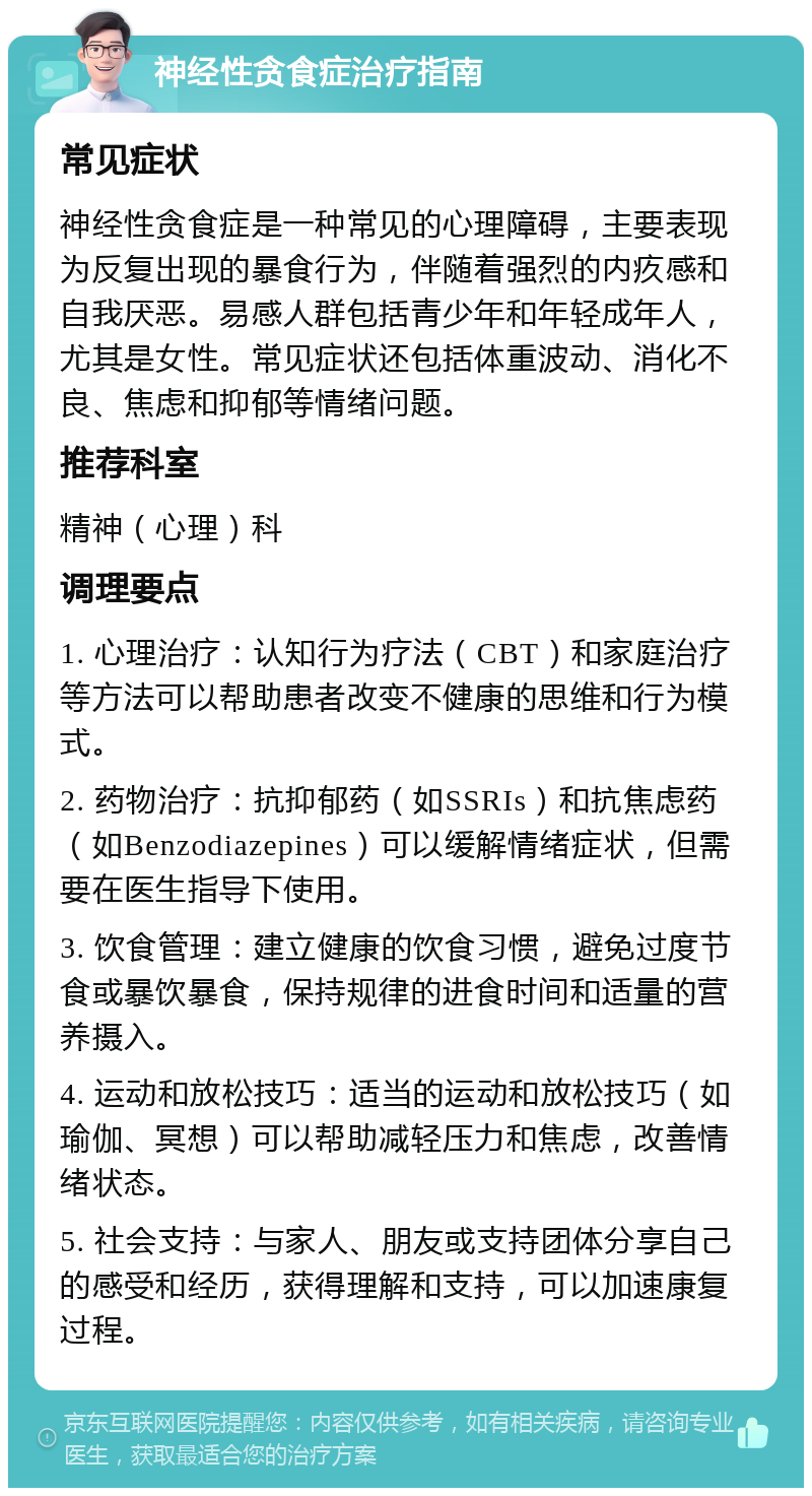 神经性贪食症治疗指南 常见症状 神经性贪食症是一种常见的心理障碍，主要表现为反复出现的暴食行为，伴随着强烈的内疚感和自我厌恶。易感人群包括青少年和年轻成年人，尤其是女性。常见症状还包括体重波动、消化不良、焦虑和抑郁等情绪问题。 推荐科室 精神（心理）科 调理要点 1. 心理治疗：认知行为疗法（CBT）和家庭治疗等方法可以帮助患者改变不健康的思维和行为模式。 2. 药物治疗：抗抑郁药（如SSRIs）和抗焦虑药（如Benzodiazepines）可以缓解情绪症状，但需要在医生指导下使用。 3. 饮食管理：建立健康的饮食习惯，避免过度节食或暴饮暴食，保持规律的进食时间和适量的营养摄入。 4. 运动和放松技巧：适当的运动和放松技巧（如瑜伽、冥想）可以帮助减轻压力和焦虑，改善情绪状态。 5. 社会支持：与家人、朋友或支持团体分享自己的感受和经历，获得理解和支持，可以加速康复过程。