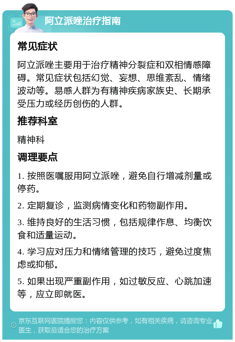 阿立派唑治疗指南 常见症状 阿立派唑主要用于治疗精神分裂症和双相情感障碍。常见症状包括幻觉、妄想、思维紊乱、情绪波动等。易感人群为有精神疾病家族史、长期承受压力或经历创伤的人群。 推荐科室 精神科 调理要点 1. 按照医嘱服用阿立派唑，避免自行增减剂量或停药。 2. 定期复诊，监测病情变化和药物副作用。 3. 维持良好的生活习惯，包括规律作息、均衡饮食和适量运动。 4. 学习应对压力和情绪管理的技巧，避免过度焦虑或抑郁。 5. 如果出现严重副作用，如过敏反应、心跳加速等，应立即就医。