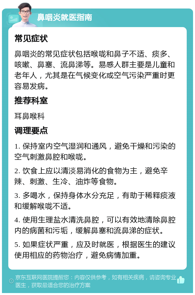 鼻咽炎就医指南 常见症状 鼻咽炎的常见症状包括喉咙和鼻子不适、痰多、咳嗽、鼻塞、流鼻涕等。易感人群主要是儿童和老年人，尤其是在气候变化或空气污染严重时更容易发病。 推荐科室 耳鼻喉科 调理要点 1. 保持室内空气湿润和通风，避免干燥和污染的空气刺激鼻腔和喉咙。 2. 饮食上应以清淡易消化的食物为主，避免辛辣、刺激、生冷、油炸等食物。 3. 多喝水，保持身体水分充足，有助于稀释痰液和缓解喉咙不适。 4. 使用生理盐水清洗鼻腔，可以有效地清除鼻腔内的病菌和污垢，缓解鼻塞和流鼻涕的症状。 5. 如果症状严重，应及时就医，根据医生的建议使用相应的药物治疗，避免病情加重。