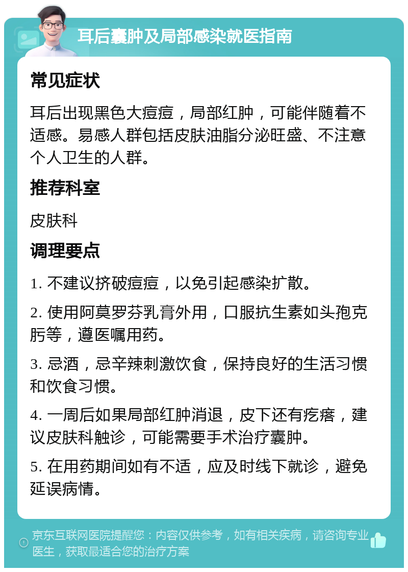 耳后囊肿及局部感染就医指南 常见症状 耳后出现黑色大痘痘，局部红肿，可能伴随着不适感。易感人群包括皮肤油脂分泌旺盛、不注意个人卫生的人群。 推荐科室 皮肤科 调理要点 1. 不建议挤破痘痘，以免引起感染扩散。 2. 使用阿莫罗芬乳膏外用，口服抗生素如头孢克肟等，遵医嘱用药。 3. 忌酒，忌辛辣刺激饮食，保持良好的生活习惯和饮食习惯。 4. 一周后如果局部红肿消退，皮下还有疙瘩，建议皮肤科触诊，可能需要手术治疗囊肿。 5. 在用药期间如有不适，应及时线下就诊，避免延误病情。