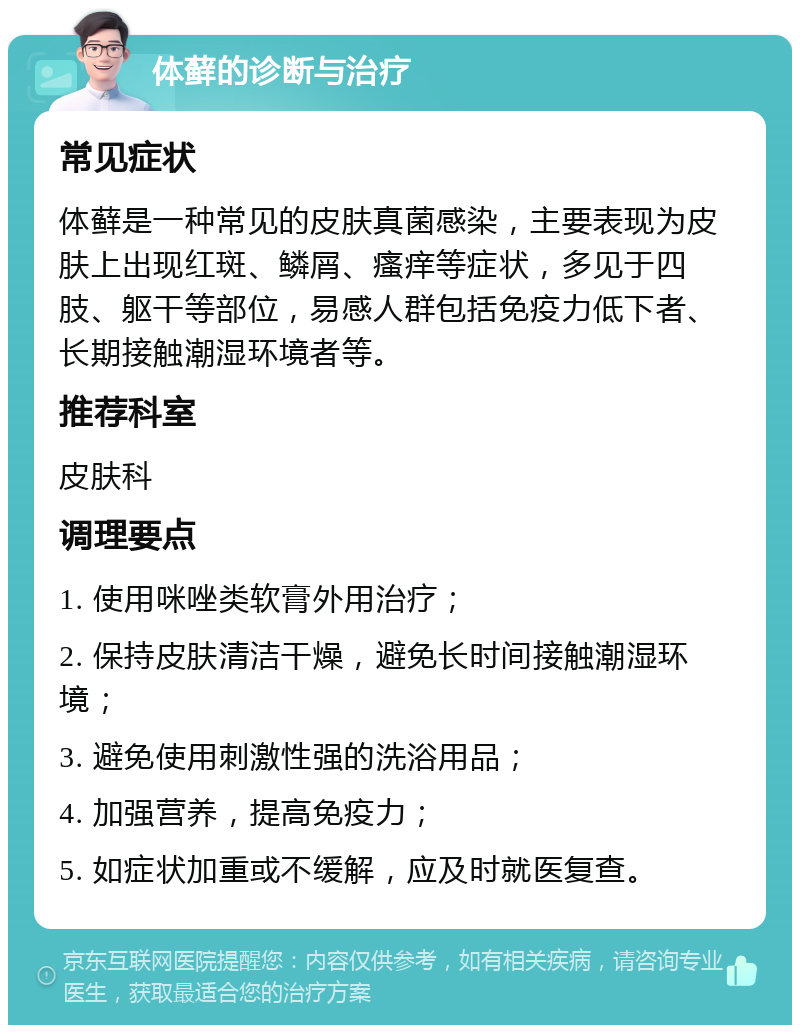 体藓的诊断与治疗 常见症状 体藓是一种常见的皮肤真菌感染，主要表现为皮肤上出现红斑、鳞屑、瘙痒等症状，多见于四肢、躯干等部位，易感人群包括免疫力低下者、长期接触潮湿环境者等。 推荐科室 皮肤科 调理要点 1. 使用咪唑类软膏外用治疗； 2. 保持皮肤清洁干燥，避免长时间接触潮湿环境； 3. 避免使用刺激性强的洗浴用品； 4. 加强营养，提高免疫力； 5. 如症状加重或不缓解，应及时就医复查。