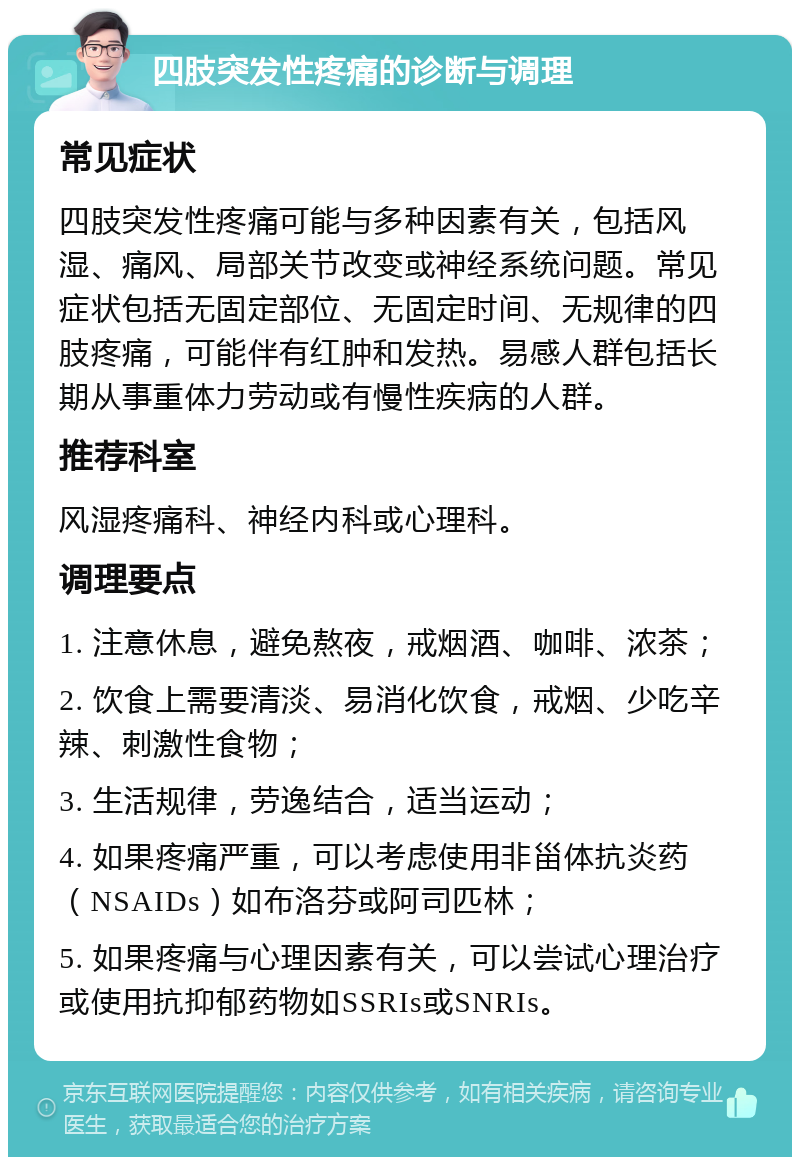 四肢突发性疼痛的诊断与调理 常见症状 四肢突发性疼痛可能与多种因素有关，包括风湿、痛风、局部关节改变或神经系统问题。常见症状包括无固定部位、无固定时间、无规律的四肢疼痛，可能伴有红肿和发热。易感人群包括长期从事重体力劳动或有慢性疾病的人群。 推荐科室 风湿疼痛科、神经内科或心理科。 调理要点 1. 注意休息，避免熬夜，戒烟酒、咖啡、浓茶； 2. 饮食上需要清淡、易消化饮食，戒烟、少吃辛辣、刺激性食物； 3. 生活规律，劳逸结合，适当运动； 4. 如果疼痛严重，可以考虑使用非甾体抗炎药（NSAIDs）如布洛芬或阿司匹林； 5. 如果疼痛与心理因素有关，可以尝试心理治疗或使用抗抑郁药物如SSRIs或SNRIs。