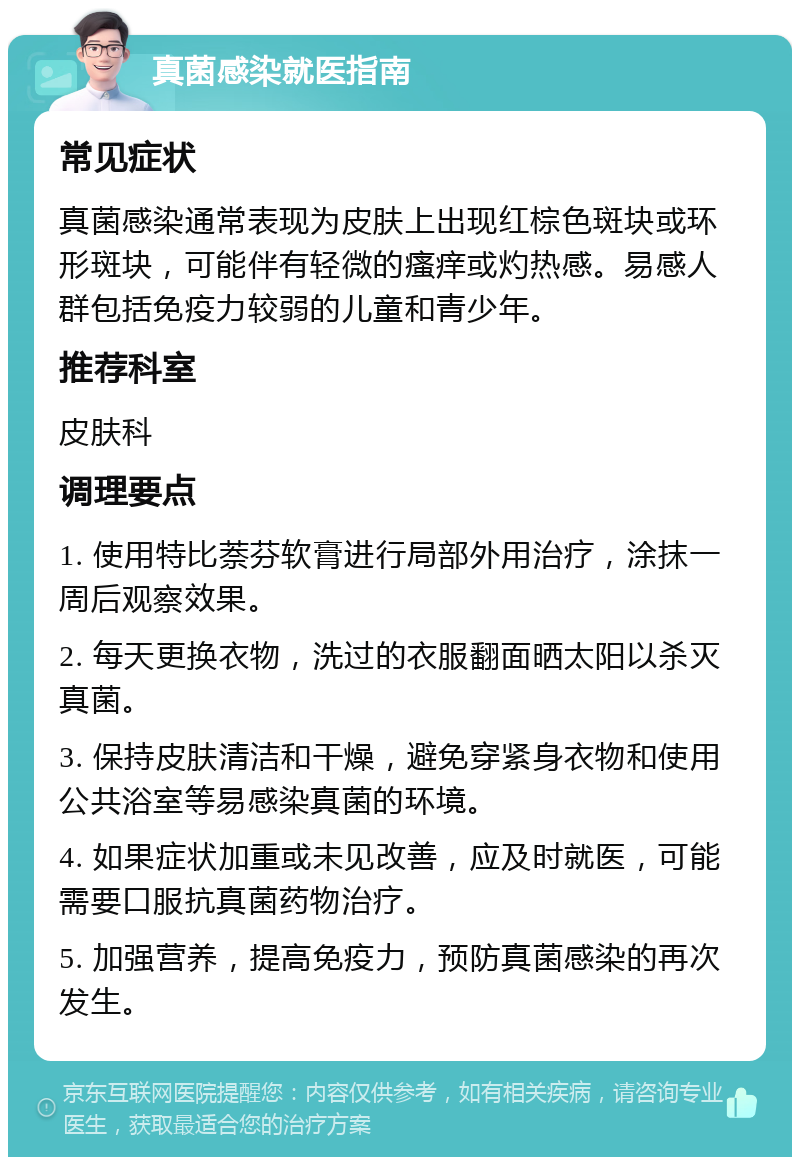 真菌感染就医指南 常见症状 真菌感染通常表现为皮肤上出现红棕色斑块或环形斑块，可能伴有轻微的瘙痒或灼热感。易感人群包括免疫力较弱的儿童和青少年。 推荐科室 皮肤科 调理要点 1. 使用特比萘芬软膏进行局部外用治疗，涂抹一周后观察效果。 2. 每天更换衣物，洗过的衣服翻面晒太阳以杀灭真菌。 3. 保持皮肤清洁和干燥，避免穿紧身衣物和使用公共浴室等易感染真菌的环境。 4. 如果症状加重或未见改善，应及时就医，可能需要口服抗真菌药物治疗。 5. 加强营养，提高免疫力，预防真菌感染的再次发生。