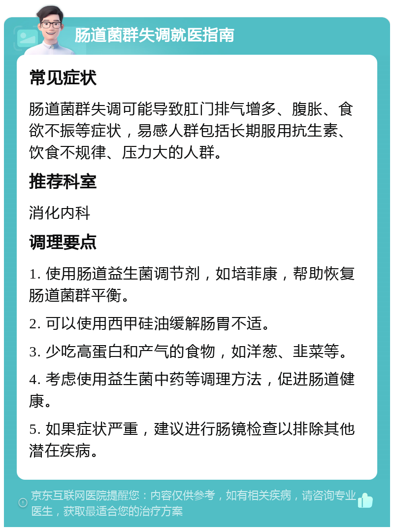 肠道菌群失调就医指南 常见症状 肠道菌群失调可能导致肛门排气增多、腹胀、食欲不振等症状，易感人群包括长期服用抗生素、饮食不规律、压力大的人群。 推荐科室 消化内科 调理要点 1. 使用肠道益生菌调节剂，如培菲康，帮助恢复肠道菌群平衡。 2. 可以使用西甲硅油缓解肠胃不适。 3. 少吃高蛋白和产气的食物，如洋葱、韭菜等。 4. 考虑使用益生菌中药等调理方法，促进肠道健康。 5. 如果症状严重，建议进行肠镜检查以排除其他潜在疾病。