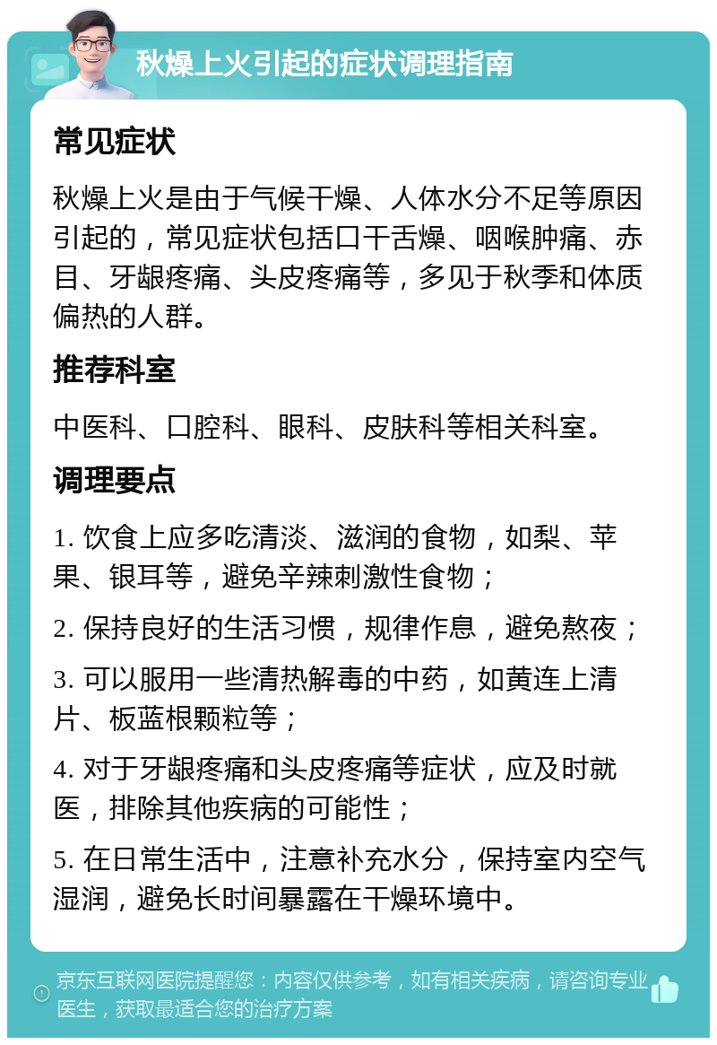 秋燥上火引起的症状调理指南 常见症状 秋燥上火是由于气候干燥、人体水分不足等原因引起的，常见症状包括口干舌燥、咽喉肿痛、赤目、牙龈疼痛、头皮疼痛等，多见于秋季和体质偏热的人群。 推荐科室 中医科、口腔科、眼科、皮肤科等相关科室。 调理要点 1. 饮食上应多吃清淡、滋润的食物，如梨、苹果、银耳等，避免辛辣刺激性食物； 2. 保持良好的生活习惯，规律作息，避免熬夜； 3. 可以服用一些清热解毒的中药，如黄连上清片、板蓝根颗粒等； 4. 对于牙龈疼痛和头皮疼痛等症状，应及时就医，排除其他疾病的可能性； 5. 在日常生活中，注意补充水分，保持室内空气湿润，避免长时间暴露在干燥环境中。