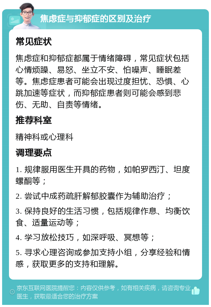 焦虑症与抑郁症的区别及治疗 常见症状 焦虑症和抑郁症都属于情绪障碍，常见症状包括心情烦躁、易怒、坐立不安、怕噪声、睡眠差等。焦虑症患者可能会出现过度担忧、恐惧、心跳加速等症状，而抑郁症患者则可能会感到悲伤、无助、自责等情绪。 推荐科室 精神科或心理科 调理要点 1. 规律服用医生开具的药物，如帕罗西汀、坦度螺酮等； 2. 尝试中成药疏肝解郁胶囊作为辅助治疗； 3. 保持良好的生活习惯，包括规律作息、均衡饮食、适量运动等； 4. 学习放松技巧，如深呼吸、冥想等； 5. 寻求心理咨询或参加支持小组，分享经验和情感，获取更多的支持和理解。