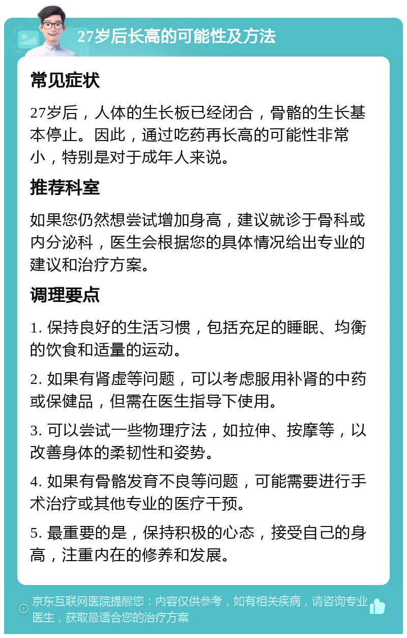 27岁后长高的可能性及方法 常见症状 27岁后，人体的生长板已经闭合，骨骼的生长基本停止。因此，通过吃药再长高的可能性非常小，特别是对于成年人来说。 推荐科室 如果您仍然想尝试增加身高，建议就诊于骨科或内分泌科，医生会根据您的具体情况给出专业的建议和治疗方案。 调理要点 1. 保持良好的生活习惯，包括充足的睡眠、均衡的饮食和适量的运动。 2. 如果有肾虚等问题，可以考虑服用补肾的中药或保健品，但需在医生指导下使用。 3. 可以尝试一些物理疗法，如拉伸、按摩等，以改善身体的柔韧性和姿势。 4. 如果有骨骼发育不良等问题，可能需要进行手术治疗或其他专业的医疗干预。 5. 最重要的是，保持积极的心态，接受自己的身高，注重内在的修养和发展。