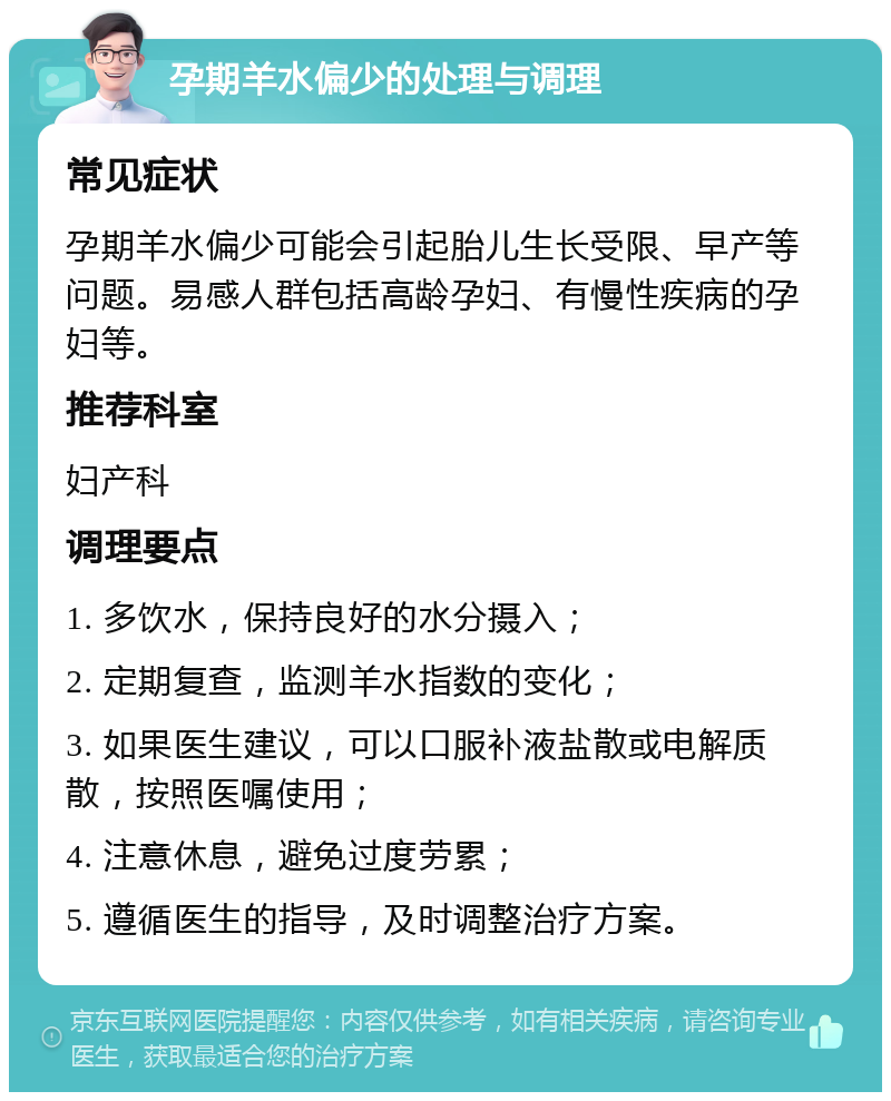 孕期羊水偏少的处理与调理 常见症状 孕期羊水偏少可能会引起胎儿生长受限、早产等问题。易感人群包括高龄孕妇、有慢性疾病的孕妇等。 推荐科室 妇产科 调理要点 1. 多饮水，保持良好的水分摄入； 2. 定期复查，监测羊水指数的变化； 3. 如果医生建议，可以口服补液盐散或电解质散，按照医嘱使用； 4. 注意休息，避免过度劳累； 5. 遵循医生的指导，及时调整治疗方案。