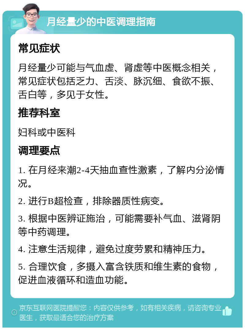 月经量少的中医调理指南 常见症状 月经量少可能与气血虚、肾虚等中医概念相关，常见症状包括乏力、舌淡、脉沉细、食欲不振、舌白等，多见于女性。 推荐科室 妇科或中医科 调理要点 1. 在月经来潮2-4天抽血查性激素，了解内分泌情况。 2. 进行B超检查，排除器质性病变。 3. 根据中医辨证施治，可能需要补气血、滋肾阴等中药调理。 4. 注意生活规律，避免过度劳累和精神压力。 5. 合理饮食，多摄入富含铁质和维生素的食物，促进血液循环和造血功能。