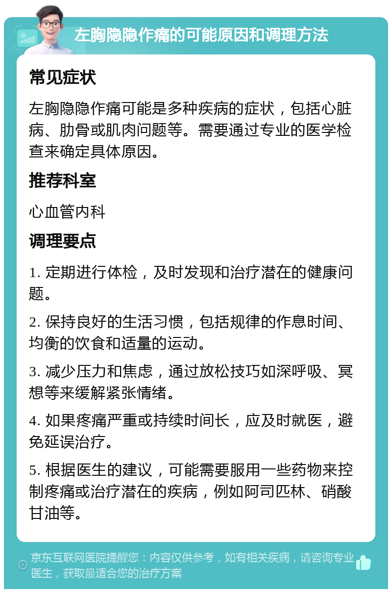 左胸隐隐作痛的可能原因和调理方法 常见症状 左胸隐隐作痛可能是多种疾病的症状，包括心脏病、肋骨或肌肉问题等。需要通过专业的医学检查来确定具体原因。 推荐科室 心血管内科 调理要点 1. 定期进行体检，及时发现和治疗潜在的健康问题。 2. 保持良好的生活习惯，包括规律的作息时间、均衡的饮食和适量的运动。 3. 减少压力和焦虑，通过放松技巧如深呼吸、冥想等来缓解紧张情绪。 4. 如果疼痛严重或持续时间长，应及时就医，避免延误治疗。 5. 根据医生的建议，可能需要服用一些药物来控制疼痛或治疗潜在的疾病，例如阿司匹林、硝酸甘油等。