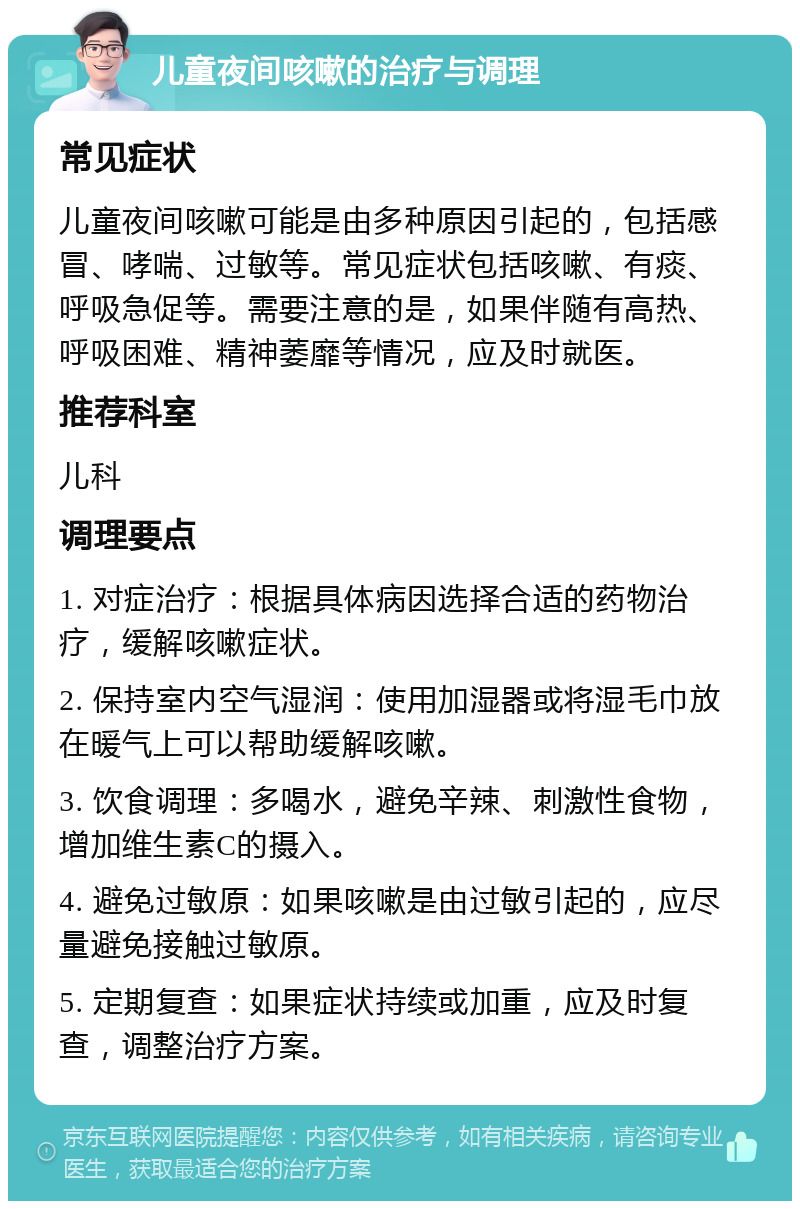 儿童夜间咳嗽的治疗与调理 常见症状 儿童夜间咳嗽可能是由多种原因引起的，包括感冒、哮喘、过敏等。常见症状包括咳嗽、有痰、呼吸急促等。需要注意的是，如果伴随有高热、呼吸困难、精神萎靡等情况，应及时就医。 推荐科室 儿科 调理要点 1. 对症治疗：根据具体病因选择合适的药物治疗，缓解咳嗽症状。 2. 保持室内空气湿润：使用加湿器或将湿毛巾放在暖气上可以帮助缓解咳嗽。 3. 饮食调理：多喝水，避免辛辣、刺激性食物，增加维生素C的摄入。 4. 避免过敏原：如果咳嗽是由过敏引起的，应尽量避免接触过敏原。 5. 定期复查：如果症状持续或加重，应及时复查，调整治疗方案。