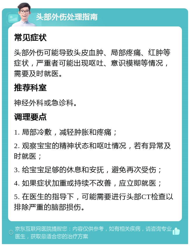 头部外伤处理指南 常见症状 头部外伤可能导致头皮血肿、局部疼痛、红肿等症状，严重者可能出现呕吐、意识模糊等情况，需要及时就医。 推荐科室 神经外科或急诊科。 调理要点 1. 局部冷敷，减轻肿胀和疼痛； 2. 观察宝宝的精神状态和呕吐情况，若有异常及时就医； 3. 给宝宝足够的休息和安抚，避免再次受伤； 4. 如果症状加重或持续不改善，应立即就医； 5. 在医生的指导下，可能需要进行头部CT检查以排除严重的脑部损伤。