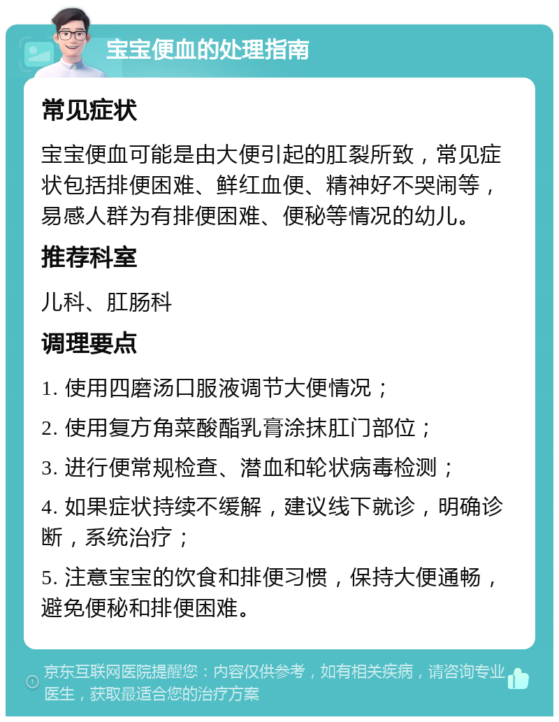 宝宝便血的处理指南 常见症状 宝宝便血可能是由大便引起的肛裂所致，常见症状包括排便困难、鲜红血便、精神好不哭闹等，易感人群为有排便困难、便秘等情况的幼儿。 推荐科室 儿科、肛肠科 调理要点 1. 使用四磨汤口服液调节大便情况； 2. 使用复方角菜酸酯乳膏涂抹肛门部位； 3. 进行便常规检查、潜血和轮状病毒检测； 4. 如果症状持续不缓解，建议线下就诊，明确诊断，系统治疗； 5. 注意宝宝的饮食和排便习惯，保持大便通畅，避免便秘和排便困难。