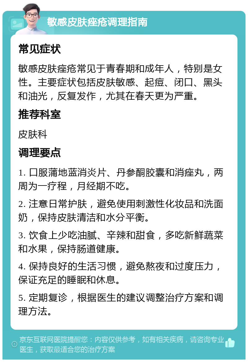 敏感皮肤痤疮调理指南 常见症状 敏感皮肤痤疮常见于青春期和成年人，特别是女性。主要症状包括皮肤敏感、起痘、闭口、黑头和油光，反复发作，尤其在春天更为严重。 推荐科室 皮肤科 调理要点 1. 口服蒲地蓝消炎片、丹参酮胶囊和消痤丸，两周为一疗程，月经期不吃。 2. 注意日常护肤，避免使用刺激性化妆品和洗面奶，保持皮肤清洁和水分平衡。 3. 饮食上少吃油腻、辛辣和甜食，多吃新鲜蔬菜和水果，保持肠道健康。 4. 保持良好的生活习惯，避免熬夜和过度压力，保证充足的睡眠和休息。 5. 定期复诊，根据医生的建议调整治疗方案和调理方法。