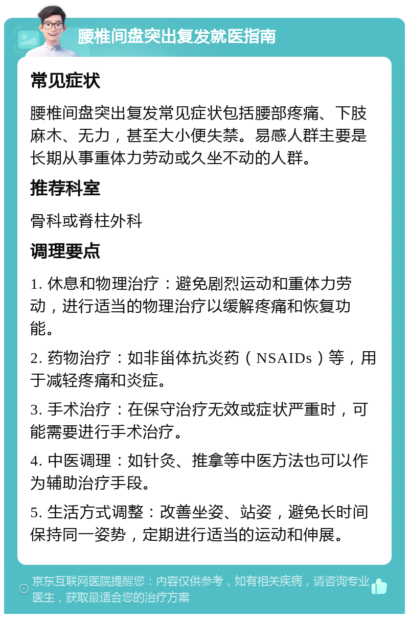 腰椎间盘突出复发就医指南 常见症状 腰椎间盘突出复发常见症状包括腰部疼痛、下肢麻木、无力，甚至大小便失禁。易感人群主要是长期从事重体力劳动或久坐不动的人群。 推荐科室 骨科或脊柱外科 调理要点 1. 休息和物理治疗：避免剧烈运动和重体力劳动，进行适当的物理治疗以缓解疼痛和恢复功能。 2. 药物治疗：如非甾体抗炎药（NSAIDs）等，用于减轻疼痛和炎症。 3. 手术治疗：在保守治疗无效或症状严重时，可能需要进行手术治疗。 4. 中医调理：如针灸、推拿等中医方法也可以作为辅助治疗手段。 5. 生活方式调整：改善坐姿、站姿，避免长时间保持同一姿势，定期进行适当的运动和伸展。