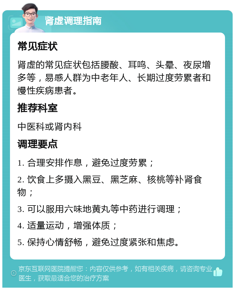 肾虚调理指南 常见症状 肾虚的常见症状包括腰酸、耳鸣、头晕、夜尿增多等，易感人群为中老年人、长期过度劳累者和慢性疾病患者。 推荐科室 中医科或肾内科 调理要点 1. 合理安排作息，避免过度劳累； 2. 饮食上多摄入黑豆、黑芝麻、核桃等补肾食物； 3. 可以服用六味地黄丸等中药进行调理； 4. 适量运动，增强体质； 5. 保持心情舒畅，避免过度紧张和焦虑。