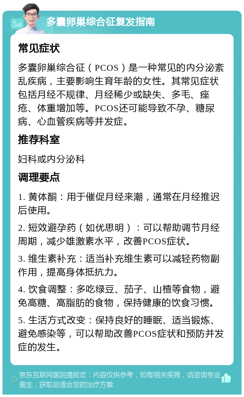 多囊卵巢综合征复发指南 常见症状 多囊卵巢综合征（PCOS）是一种常见的内分泌紊乱疾病，主要影响生育年龄的女性。其常见症状包括月经不规律、月经稀少或缺失、多毛、痤疮、体重增加等。PCOS还可能导致不孕、糖尿病、心血管疾病等并发症。 推荐科室 妇科或内分泌科 调理要点 1. 黄体酮：用于催促月经来潮，通常在月经推迟后使用。 2. 短效避孕药（如优思明）：可以帮助调节月经周期，减少雄激素水平，改善PCOS症状。 3. 维生素补充：适当补充维生素可以减轻药物副作用，提高身体抵抗力。 4. 饮食调整：多吃绿豆、茄子、山楂等食物，避免高糖、高脂肪的食物，保持健康的饮食习惯。 5. 生活方式改变：保持良好的睡眠、适当锻炼、避免感染等，可以帮助改善PCOS症状和预防并发症的发生。