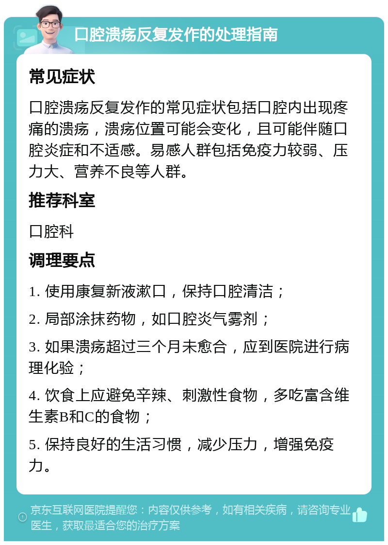 口腔溃疡反复发作的处理指南 常见症状 口腔溃疡反复发作的常见症状包括口腔内出现疼痛的溃疡，溃疡位置可能会变化，且可能伴随口腔炎症和不适感。易感人群包括免疫力较弱、压力大、营养不良等人群。 推荐科室 口腔科 调理要点 1. 使用康复新液漱口，保持口腔清洁； 2. 局部涂抹药物，如口腔炎气雾剂； 3. 如果溃疡超过三个月未愈合，应到医院进行病理化验； 4. 饮食上应避免辛辣、刺激性食物，多吃富含维生素B和C的食物； 5. 保持良好的生活习惯，减少压力，增强免疫力。