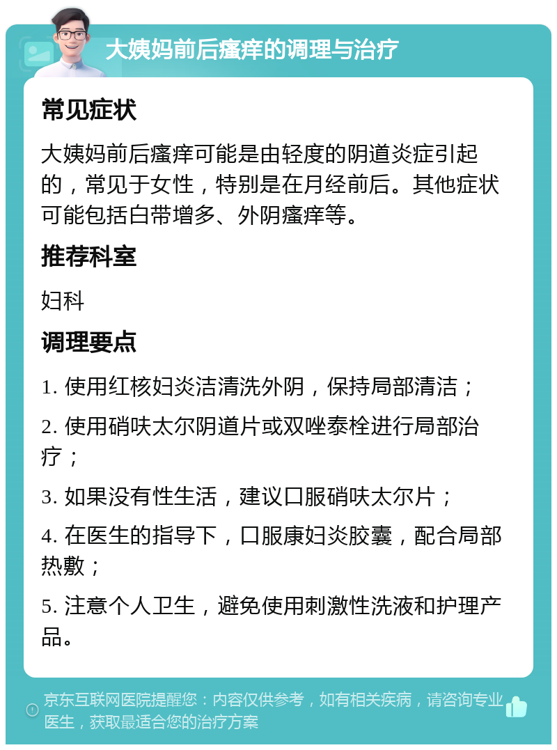 大姨妈前后瘙痒的调理与治疗 常见症状 大姨妈前后瘙痒可能是由轻度的阴道炎症引起的，常见于女性，特别是在月经前后。其他症状可能包括白带增多、外阴瘙痒等。 推荐科室 妇科 调理要点 1. 使用红核妇炎洁清洗外阴，保持局部清洁； 2. 使用硝呋太尔阴道片或双唑泰栓进行局部治疗； 3. 如果没有性生活，建议口服硝呋太尔片； 4. 在医生的指导下，口服康妇炎胶囊，配合局部热敷； 5. 注意个人卫生，避免使用刺激性洗液和护理产品。