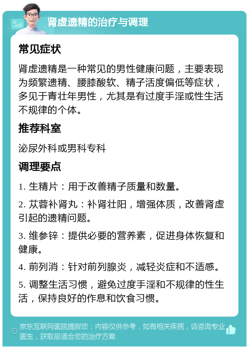 肾虚遗精的治疗与调理 常见症状 肾虚遗精是一种常见的男性健康问题，主要表现为频繁遗精、腰膝酸软、精子活度偏低等症状，多见于青壮年男性，尤其是有过度手淫或性生活不规律的个体。 推荐科室 泌尿外科或男科专科 调理要点 1. 生精片：用于改善精子质量和数量。 2. 苁蓉补肾丸：补肾壮阳，增强体质，改善肾虚引起的遗精问题。 3. 维参锌：提供必要的营养素，促进身体恢复和健康。 4. 前列消：针对前列腺炎，减轻炎症和不适感。 5. 调整生活习惯，避免过度手淫和不规律的性生活，保持良好的作息和饮食习惯。