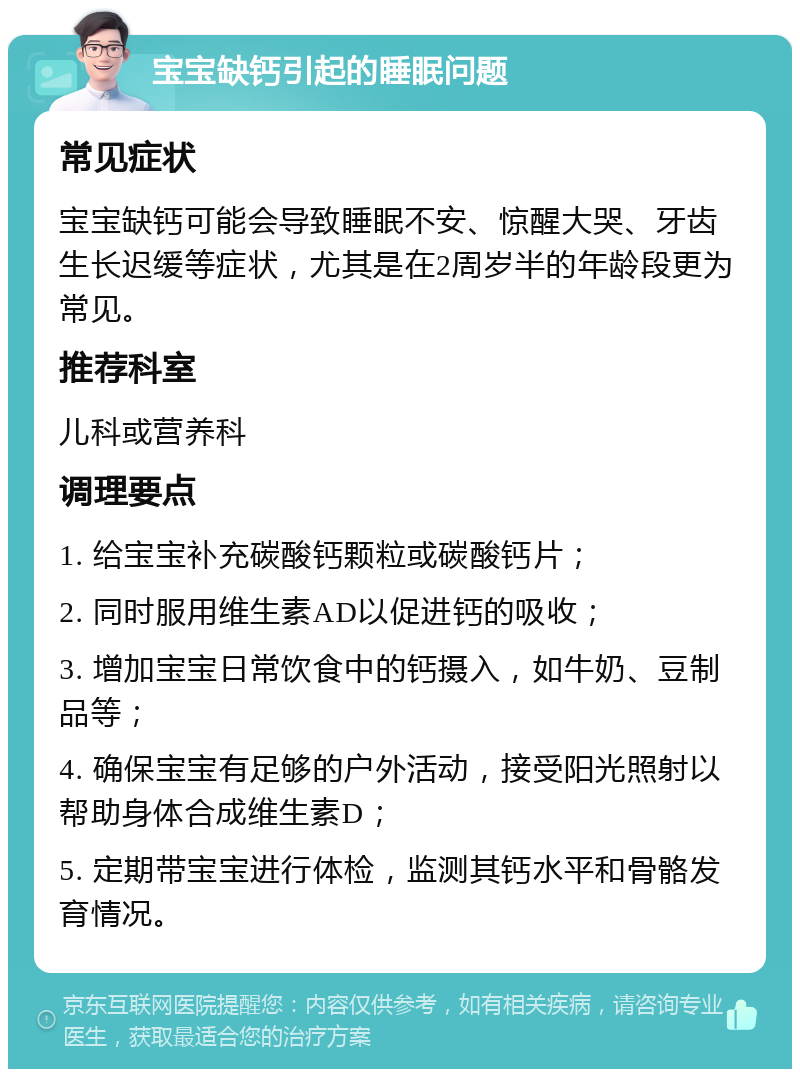 宝宝缺钙引起的睡眠问题 常见症状 宝宝缺钙可能会导致睡眠不安、惊醒大哭、牙齿生长迟缓等症状，尤其是在2周岁半的年龄段更为常见。 推荐科室 儿科或营养科 调理要点 1. 给宝宝补充碳酸钙颗粒或碳酸钙片； 2. 同时服用维生素AD以促进钙的吸收； 3. 增加宝宝日常饮食中的钙摄入，如牛奶、豆制品等； 4. 确保宝宝有足够的户外活动，接受阳光照射以帮助身体合成维生素D； 5. 定期带宝宝进行体检，监测其钙水平和骨骼发育情况。