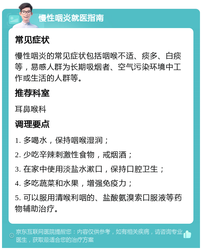 慢性咽炎就医指南 常见症状 慢性咽炎的常见症状包括咽喉不适、痰多、白痰等，易感人群为长期吸烟者、空气污染环境中工作或生活的人群等。 推荐科室 耳鼻喉科 调理要点 1. 多喝水，保持咽喉湿润； 2. 少吃辛辣刺激性食物，戒烟酒； 3. 在家中使用淡盐水漱口，保持口腔卫生； 4. 多吃蔬菜和水果，增强免疫力； 5. 可以服用清喉利咽的、盐酸氨溴索口服液等药物辅助治疗。