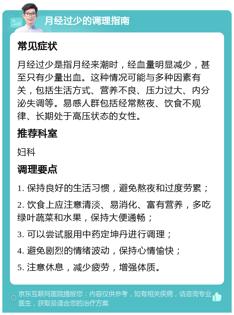 月经过少的调理指南 常见症状 月经过少是指月经来潮时，经血量明显减少，甚至只有少量出血。这种情况可能与多种因素有关，包括生活方式、营养不良、压力过大、内分泌失调等。易感人群包括经常熬夜、饮食不规律、长期处于高压状态的女性。 推荐科室 妇科 调理要点 1. 保持良好的生活习惯，避免熬夜和过度劳累； 2. 饮食上应注意清淡、易消化、富有营养，多吃绿叶蔬菜和水果，保持大便通畅； 3. 可以尝试服用中药定坤丹进行调理； 4. 避免剧烈的情绪波动，保持心情愉快； 5. 注意休息，减少疲劳，增强体质。