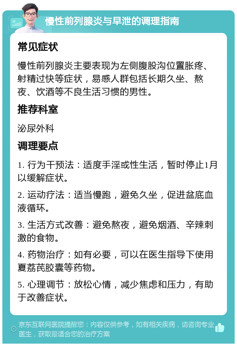 慢性前列腺炎与早泄的调理指南 常见症状 慢性前列腺炎主要表现为左侧腹股沟位置胀疼、射精过快等症状，易感人群包括长期久坐、熬夜、饮酒等不良生活习惯的男性。 推荐科室 泌尿外科 调理要点 1. 行为干预法：适度手淫或性生活，暂时停止1月以缓解症状。 2. 运动疗法：适当慢跑，避免久坐，促进盆底血液循环。 3. 生活方式改善：避免熬夜，避免烟酒、辛辣刺激的食物。 4. 药物治疗：如有必要，可以在医生指导下使用夏荔芪胶囊等药物。 5. 心理调节：放松心情，减少焦虑和压力，有助于改善症状。