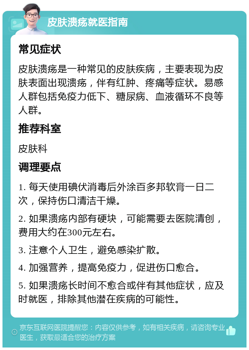 皮肤溃疡就医指南 常见症状 皮肤溃疡是一种常见的皮肤疾病，主要表现为皮肤表面出现溃疡，伴有红肿、疼痛等症状。易感人群包括免疫力低下、糖尿病、血液循环不良等人群。 推荐科室 皮肤科 调理要点 1. 每天使用碘伏消毒后外涂百多邦软膏一日二次，保持伤口清洁干燥。 2. 如果溃疡内部有硬块，可能需要去医院清创，费用大约在300元左右。 3. 注意个人卫生，避免感染扩散。 4. 加强营养，提高免疫力，促进伤口愈合。 5. 如果溃疡长时间不愈合或伴有其他症状，应及时就医，排除其他潜在疾病的可能性。