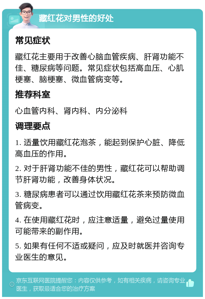 藏红花对男性的好处 常见症状 藏红花主要用于改善心脑血管疾病、肝肾功能不佳、糖尿病等问题。常见症状包括高血压、心肌梗塞、脑梗塞、微血管病变等。 推荐科室 心血管内科、肾内科、内分泌科 调理要点 1. 适量饮用藏红花泡茶，能起到保护心脏、降低高血压的作用。 2. 对于肝肾功能不佳的男性，藏红花可以帮助调节肝肾功能，改善身体状况。 3. 糖尿病患者可以通过饮用藏红花茶来预防微血管病变。 4. 在使用藏红花时，应注意适量，避免过量使用可能带来的副作用。 5. 如果有任何不适或疑问，应及时就医并咨询专业医生的意见。