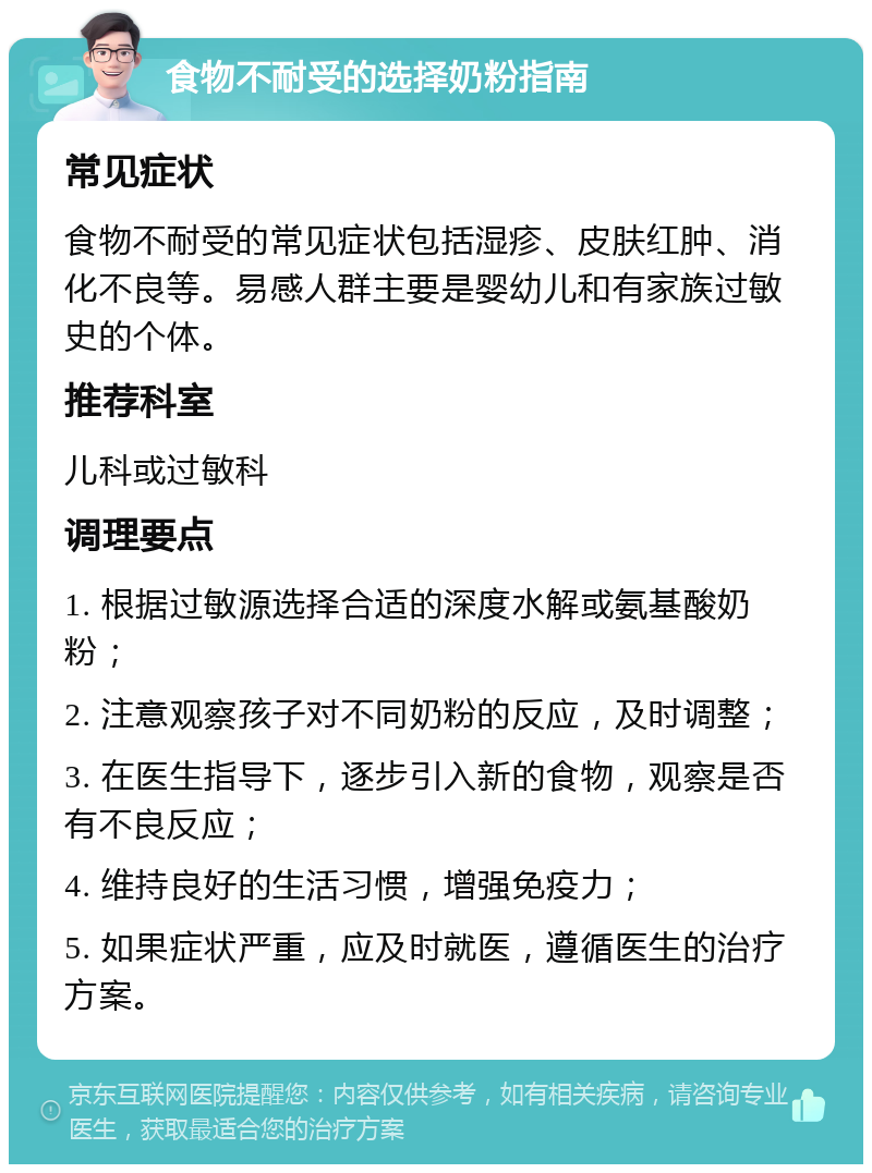 食物不耐受的选择奶粉指南 常见症状 食物不耐受的常见症状包括湿疹、皮肤红肿、消化不良等。易感人群主要是婴幼儿和有家族过敏史的个体。 推荐科室 儿科或过敏科 调理要点 1. 根据过敏源选择合适的深度水解或氨基酸奶粉； 2. 注意观察孩子对不同奶粉的反应，及时调整； 3. 在医生指导下，逐步引入新的食物，观察是否有不良反应； 4. 维持良好的生活习惯，增强免疫力； 5. 如果症状严重，应及时就医，遵循医生的治疗方案。