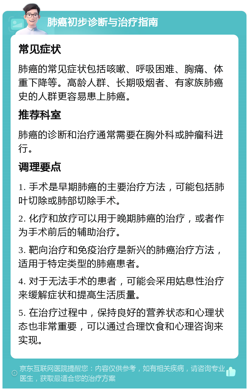 肺癌初步诊断与治疗指南 常见症状 肺癌的常见症状包括咳嗽、呼吸困难、胸痛、体重下降等。高龄人群、长期吸烟者、有家族肺癌史的人群更容易患上肺癌。 推荐科室 肺癌的诊断和治疗通常需要在胸外科或肿瘤科进行。 调理要点 1. 手术是早期肺癌的主要治疗方法，可能包括肺叶切除或肺部切除手术。 2. 化疗和放疗可以用于晚期肺癌的治疗，或者作为手术前后的辅助治疗。 3. 靶向治疗和免疫治疗是新兴的肺癌治疗方法，适用于特定类型的肺癌患者。 4. 对于无法手术的患者，可能会采用姑息性治疗来缓解症状和提高生活质量。 5. 在治疗过程中，保持良好的营养状态和心理状态也非常重要，可以通过合理饮食和心理咨询来实现。