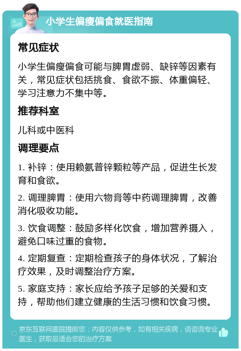 小学生偏瘦偏食就医指南 常见症状 小学生偏瘦偏食可能与脾胃虚弱、缺锌等因素有关，常见症状包括挑食、食欲不振、体重偏轻、学习注意力不集中等。 推荐科室 儿科或中医科 调理要点 1. 补锌：使用赖氨普锌颗粒等产品，促进生长发育和食欲。 2. 调理脾胃：使用六物膏等中药调理脾胃，改善消化吸收功能。 3. 饮食调整：鼓励多样化饮食，增加营养摄入，避免口味过重的食物。 4. 定期复查：定期检查孩子的身体状况，了解治疗效果，及时调整治疗方案。 5. 家庭支持：家长应给予孩子足够的关爱和支持，帮助他们建立健康的生活习惯和饮食习惯。