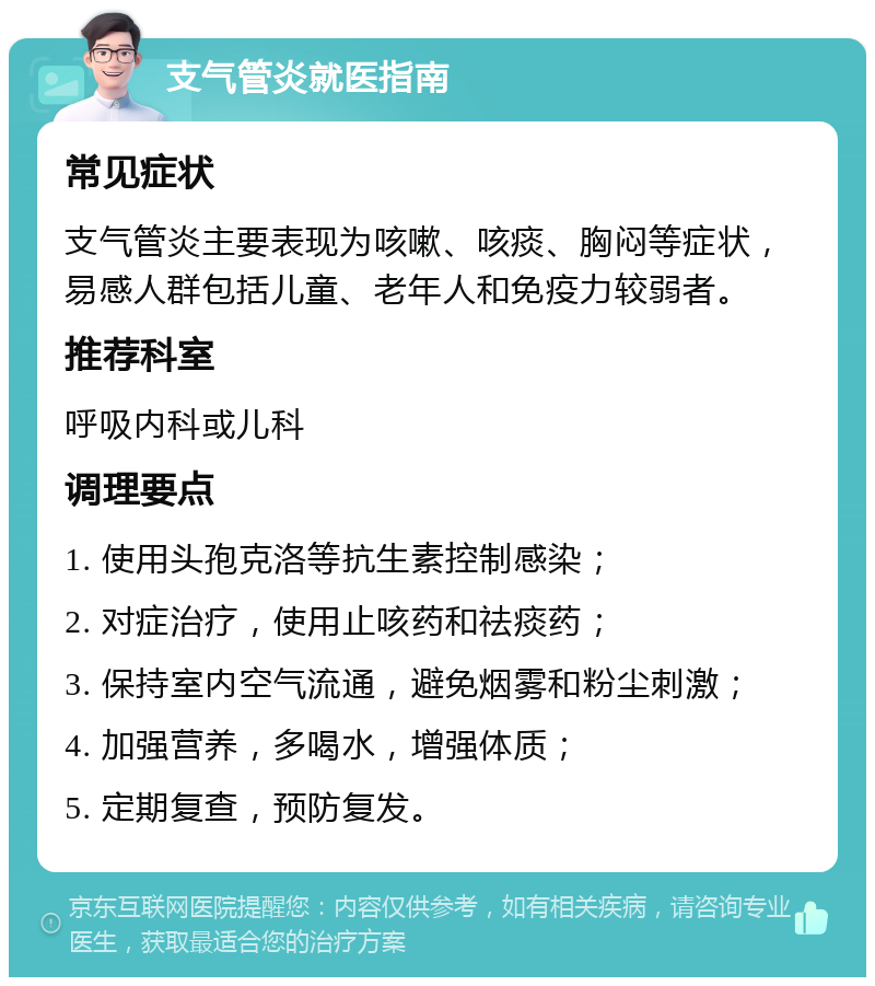 支气管炎就医指南 常见症状 支气管炎主要表现为咳嗽、咳痰、胸闷等症状，易感人群包括儿童、老年人和免疫力较弱者。 推荐科室 呼吸内科或儿科 调理要点 1. 使用头孢克洛等抗生素控制感染； 2. 对症治疗，使用止咳药和祛痰药； 3. 保持室内空气流通，避免烟雾和粉尘刺激； 4. 加强营养，多喝水，增强体质； 5. 定期复查，预防复发。