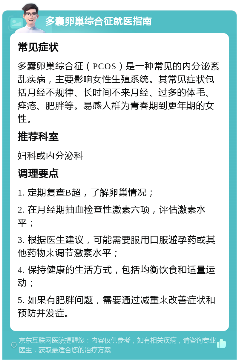 多囊卵巢综合征就医指南 常见症状 多囊卵巢综合征（PCOS）是一种常见的内分泌紊乱疾病，主要影响女性生殖系统。其常见症状包括月经不规律、长时间不来月经、过多的体毛、痤疮、肥胖等。易感人群为青春期到更年期的女性。 推荐科室 妇科或内分泌科 调理要点 1. 定期复查B超，了解卵巢情况； 2. 在月经期抽血检查性激素六项，评估激素水平； 3. 根据医生建议，可能需要服用口服避孕药或其他药物来调节激素水平； 4. 保持健康的生活方式，包括均衡饮食和适量运动； 5. 如果有肥胖问题，需要通过减重来改善症状和预防并发症。