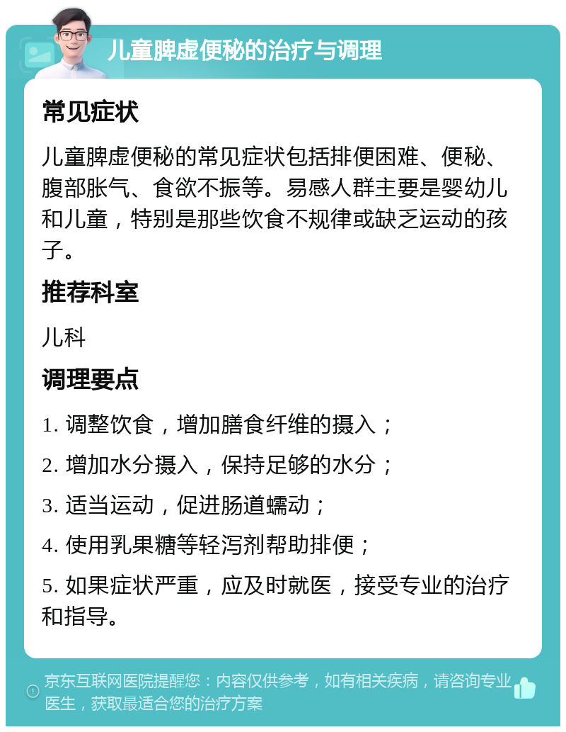 儿童脾虚便秘的治疗与调理 常见症状 儿童脾虚便秘的常见症状包括排便困难、便秘、腹部胀气、食欲不振等。易感人群主要是婴幼儿和儿童，特别是那些饮食不规律或缺乏运动的孩子。 推荐科室 儿科 调理要点 1. 调整饮食，增加膳食纤维的摄入； 2. 增加水分摄入，保持足够的水分； 3. 适当运动，促进肠道蠕动； 4. 使用乳果糖等轻泻剂帮助排便； 5. 如果症状严重，应及时就医，接受专业的治疗和指导。